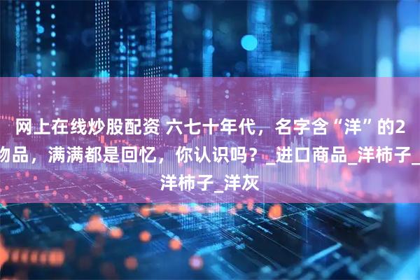 网上在线炒股配资 六七十年代，名字含“洋”的21种物品，满满都是回忆，你认识吗？_进口商品_洋柿子_洋灰