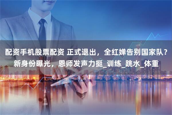 配资手机股票配资 正式退出，全红婵告别国家队？新身份曝光，恩师发声力挺_训练_跳水_体重