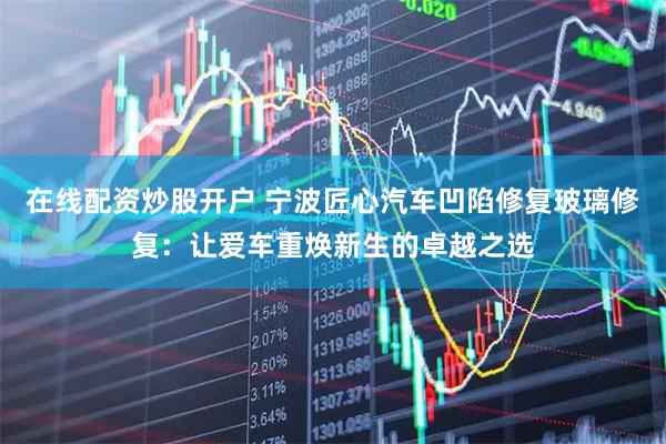 在线配资炒股开户 宁波匠心汽车凹陷修复玻璃修复：让爱车重焕新生的卓越之选