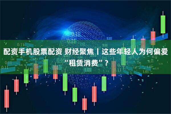 配资手机股票配资 财经聚焦丨这些年轻人为何偏爱“租赁消费”？