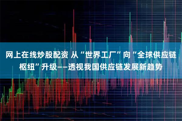 网上在线炒股配资 从“世界工厂”向“全球供应链枢纽”升级——透视我国供应链发展新趋势