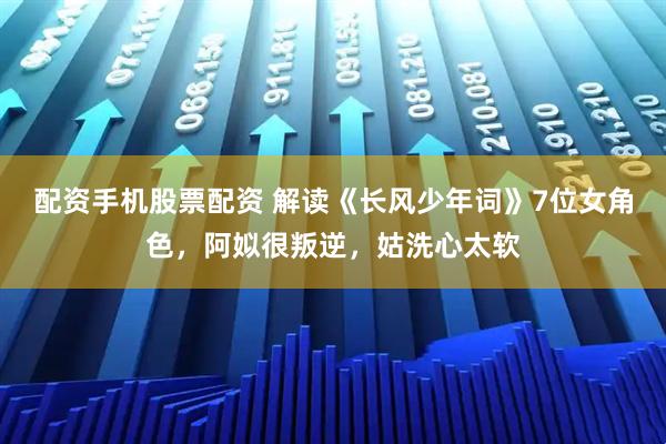 配资手机股票配资 解读《长风少年词》7位女角色，阿姒很叛逆，姑洗心太软
