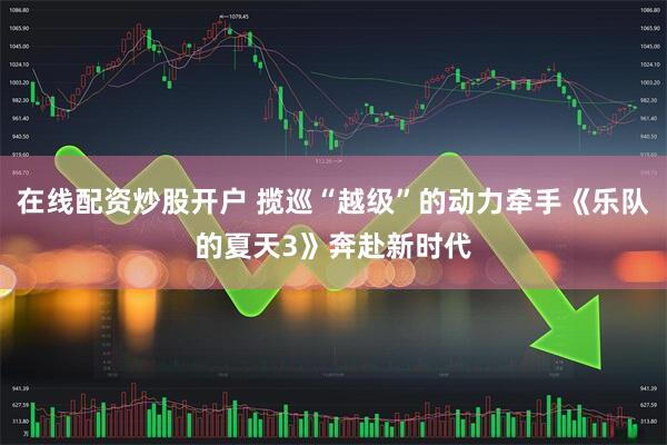 在线配资炒股开户 揽巡“越级”的动力牵手《乐队的夏天3》奔赴新时代