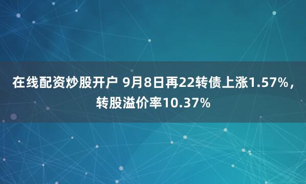 在线配资炒股开户 9月8日再22转债上涨1.57%，转股溢价率10.37%
