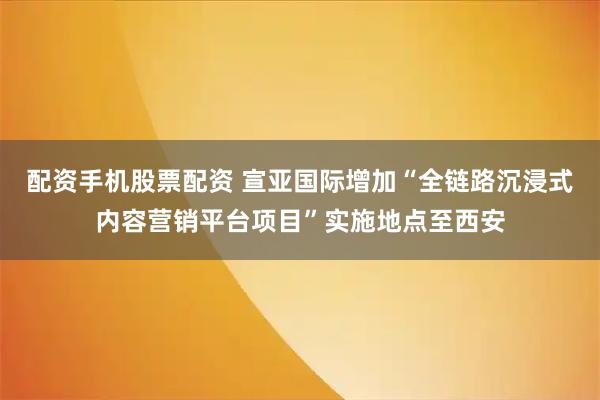 配资手机股票配资 宣亚国际增加“全链路沉浸式内容营销平台项目”实施地点至西安