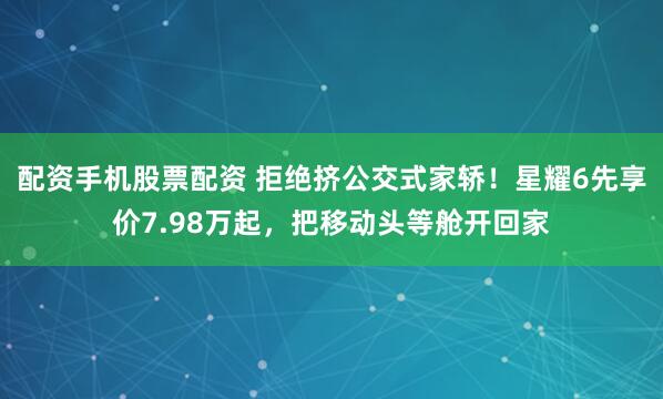 配资手机股票配资 拒绝挤公交式家轿！星耀6先享价7.98万起，把移动头等舱开回家