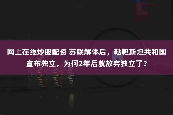 网上在线炒股配资 苏联解体后，鞑靼斯坦共和国宣布独立，为何2年后就放弃独立了？