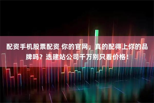 配资手机股票配资 你的官网，真的配得上你的品牌吗？选建站公司千万别只看价格！
