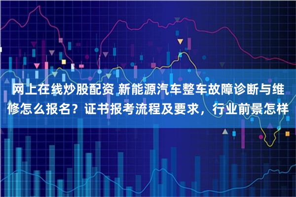 网上在线炒股配资 新能源汽车整车故障诊断与维修怎么报名？证书报考流程及要求，行业前景怎样