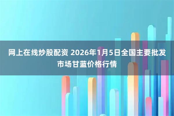 网上在线炒股配资 2026年1月5日全国主要批发市场甘蓝价格行情