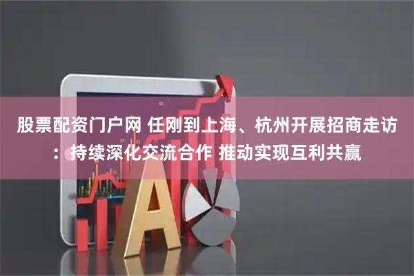 股票配资门户网 任刚到上海、杭州开展招商走访：持续深化交流合作 推动实现互利共赢