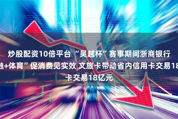 炒股配资10倍平台 “吴越杯”赛事期间浙商银行“金融+体育”促消费见实效 文旅卡带动省内信用卡交易18亿元